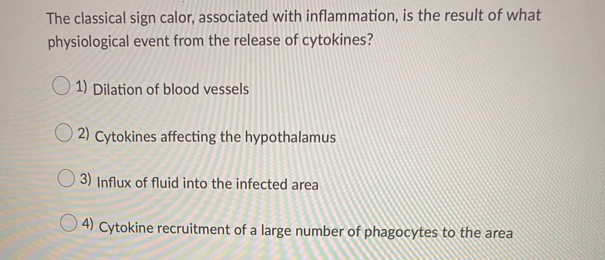 The classical sign calor, associated with inflammation, is the result of what
physiological event from the release of cytokines?
1) Dilation of blood vessels
O 2) Cytokines affecting the hypothalamus
O 3) Influx of fluid into the infected area
4) Cytokine recruitment of a large number of phagocytes to the area
