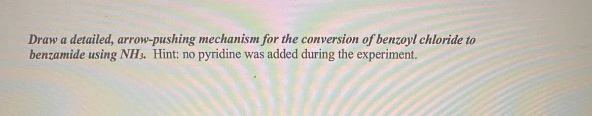 Draw a detailed, arrow-pushing mechanism for the conversion of benzoyl chloride to
benzamide using NH3. Hint: no pyridine was added during the experiment.
