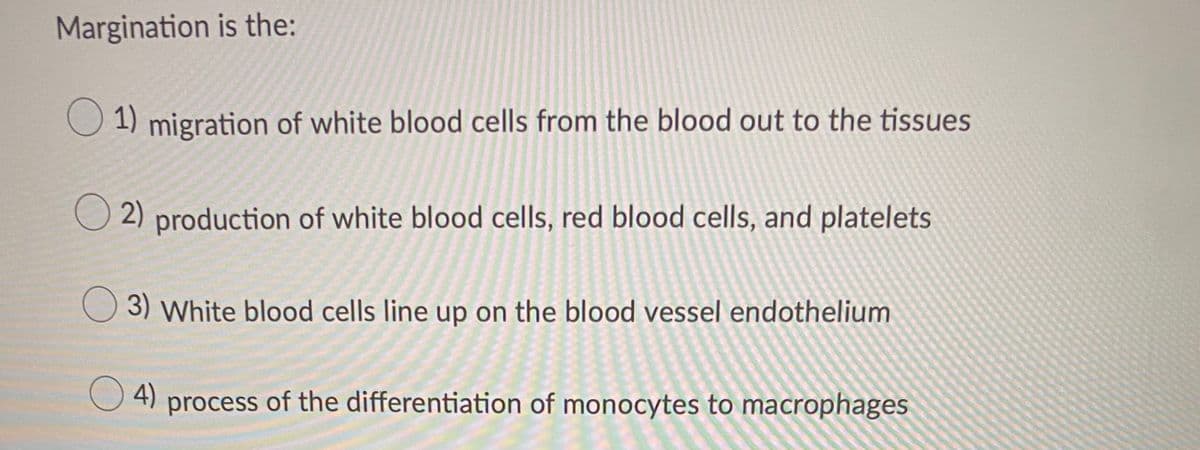 Margination is the:
1) migration of white blood cells from the blood out to the tissues
2) production of white blood cells, red blood cells, and platelets
3) White blood cells line up on the blood vessel endothelium
O 4) process of the differentiation of monocytes to macrophages
