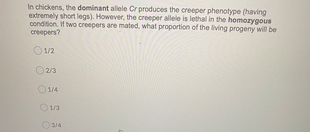 In chickens, the dominant allele Cr produces the creeper phenotype (having
extremely short legs). However, the creeper allele is lethal in the homozygous
condition. If two creepers are mated, what proportion of the living progeny will be
creepers?
O 1/2
O 2/3
O 1/4
O 1/3
3/4
