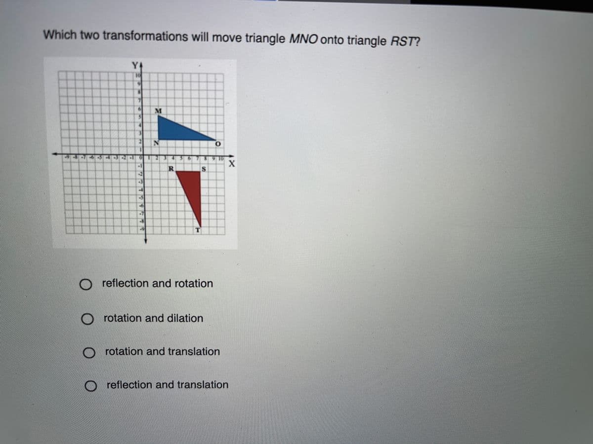 Which two transformations will move triangle MNO onto triangle RST?
Y4
S
O reflection and rotation
O rotation and dilation
rotation and translation
reflection and translation

