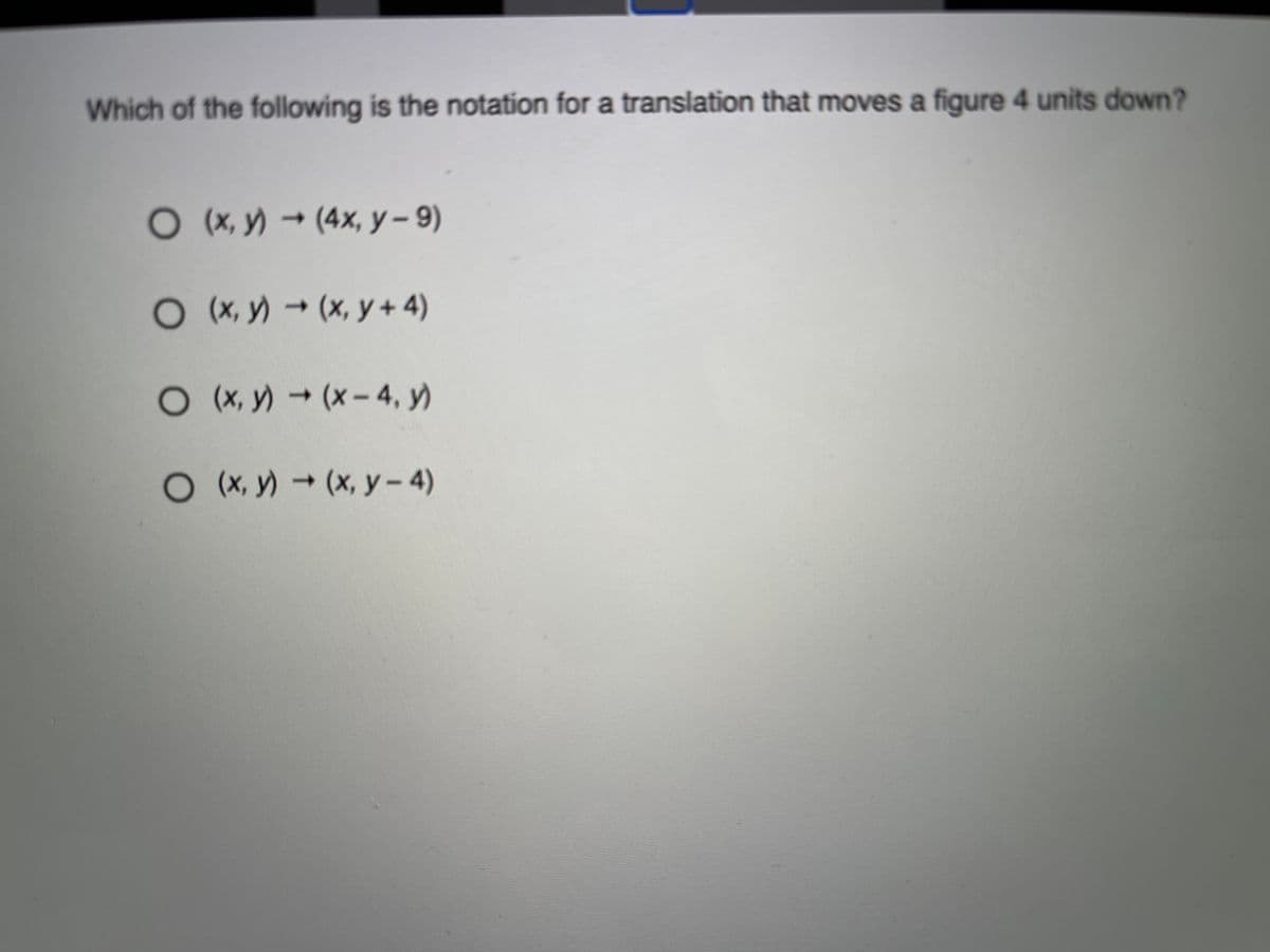 Which of the following is the notation for a translation that moves a figure 4 units down?
O X,y) (4x, y- 9)
O(X, y) → (x, y + 4)
O X, y) (x-4, y)
O (X, y)(x, y- 4)
