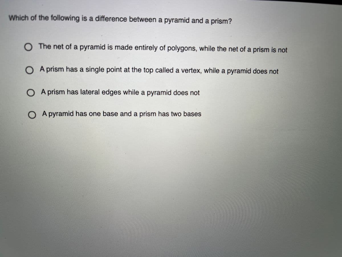 Which of the following is a difference between a pyramid and a prism?
O The net of a pyramid is made entirely of polygons, while the net of a prism is not
O A prism has a single point at the top called a vertex, while a pyramid does not
O A prism has lateral edges while a pyramid does not
O A pyramid has one base and a prism has two bases
