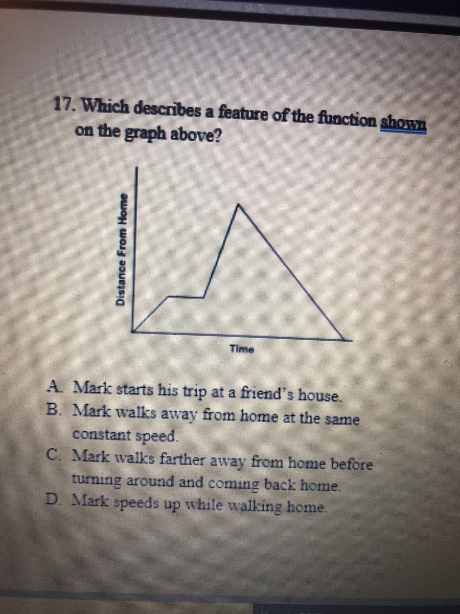 17. Which describes a feature of the function shown
on the graph above?
Time
A. Mark starts his trip at a friend's house.
B. Mark walks away from home at the same
constant speed.
C. Mark walks farther away from home before
turning around and coming back home.
D. Mark speeds up while walking home.
Distance From Home
