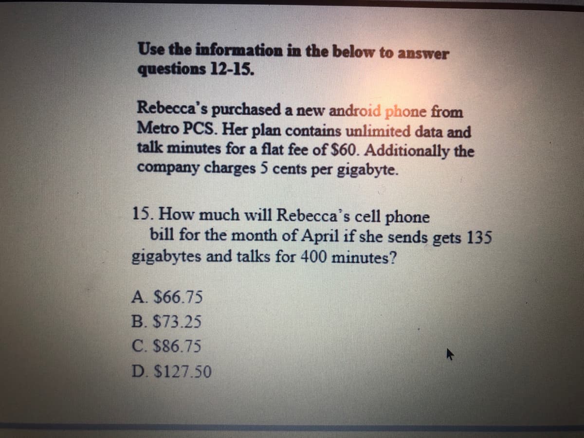 Use the information in the below to answer
questions 12-15.
Rebecca's purchased a new android phone from
Metro PCS. Her plan contains unlimited data and
talk minutes for a flat fee of $60. Additionally the
company charges 5 cents per gigabyte.
15. How much will Rebecca's cell phone
bill for the month of April if she sends gets 135
gigabytes and talks for 400 minutes?
A. $66.75
B. $73.25
C. $86.75
D. $127.50
