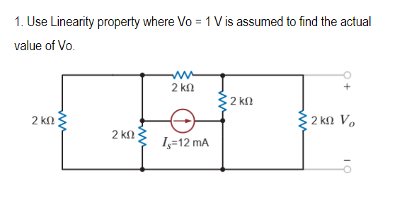 1. Use Linearity property where Vo = 1 V is assumed to find the actual
value of Vo.
2 ΚΩ
2 ΚΩ
2 ΚΩ
Is=12 mA
2 ΚΩ
Σ2ΚΩ Vo