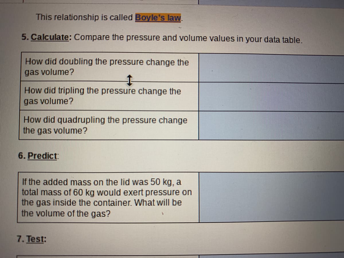 This relationship is called Boyle's law.
5. Calculate: Compare the pressure and volume values in your data table.
How did doubling the pressure change the
gas volume?
How did tripling the pressure change the
gas volume?
How did quadrupling the pressure change
the gas volume?
6. Predict
If the added mass on the lid was 50 kg, a
total mass of 60 kg would exert pressure on
the gas inside the container. What will be
the volume of the gas?
7. Test:

