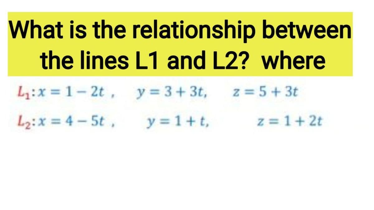What is the relationship between
the lines L1 and L2? where
L:x = 1- 2t, y = 3+3t,
z = 5+ 3t
L2:x = 4 – 5t,
y = 1+t,
z = 1+ 2t
