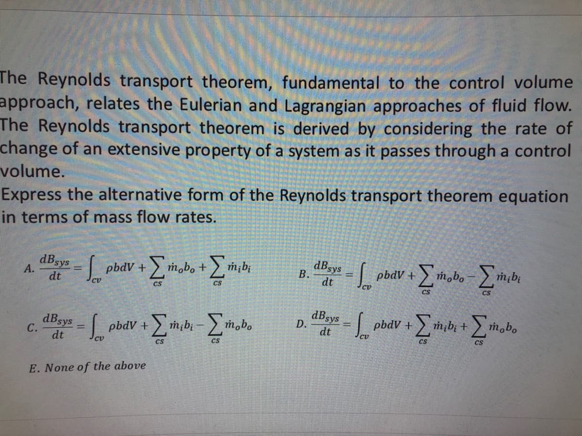 The Reynolds transport theorem, fundamental to the control volume
approach, relates the Eulerian and Lagrangian approaches of fluid flow.
The Reynolds transport theorem is derived by considering the rate of
change of an extensive property of a system as it passes through a control
volume.
Express the alternative form of the Reynolds transport theorem equation
in terms of mass flow rates.
A.
dBsys = pbdV + [mobo +
[_
+
dt
си
CS
C.
dB sys
dt
=pbdv + [mibi-[mbo
Σmobo
CV
=
E. None of the above
mi bi
CS
B.
D.
dB sys
dt
dB sys
dt
De
So
pbdV+
pbdv +
mobo
[tabo - [thibi
CS
CS
[mib; +[mobo
CS
CS