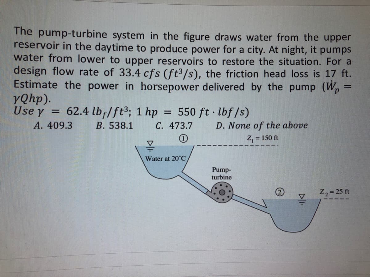 The pump-turbine system in the figure draws water from the upper
reservoir in the daytime to produce power for a city. At night, it pumps
water from lower to upper reservoirs to restore the situation. For a
design flow rate of 33.4 cfs (ft³/s), the friction head loss is 17 ft.
Estimate the power in horsepower delivered by the pump (W₂ =
yQhp).
Use y = 62.4 lbf/ft³; 1 hp = 550 ft·lbf/s)
A. 409.3
B. 538.1
C. 473.7
!
Water at 20°C,
D. None of the above
Z₁ = 150 ft
Pump-
turbine
Z₂ = 25 ft