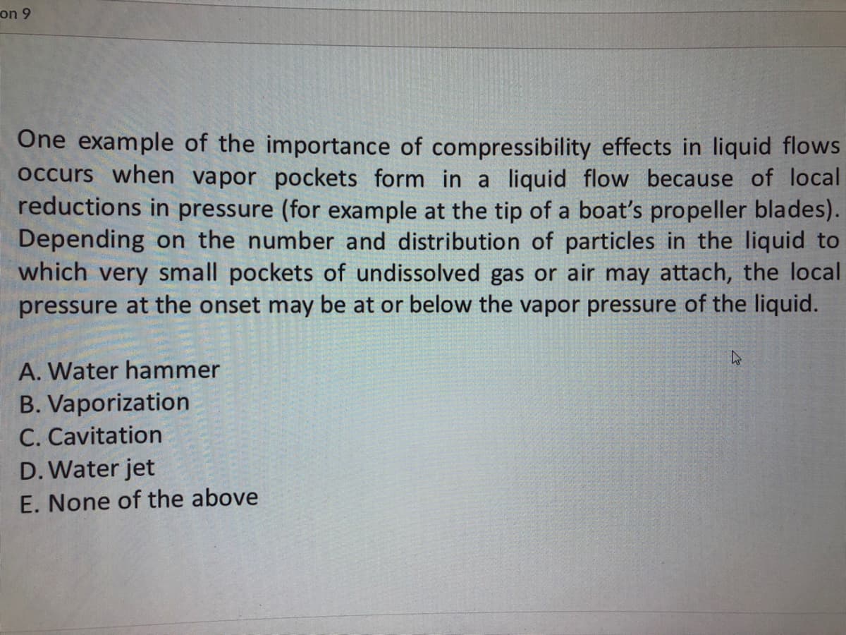 on 9
One example of the importance of compressibility effects in liquid flows
occurs when vapor pockets form in a liquid flow because of local
reductions in pressure (for example at the tip of a boat's propeller blades).
Depending on the number and distribution of particles in the liquid to
which very small pockets of undissolved gas or air may attach, the local
pressure at the onset may be at or below the vapor pressure of the liquid.
A. Water hammer
B. Vaporization
C. Cavitation
D. Water jet
E. None of the above
4
