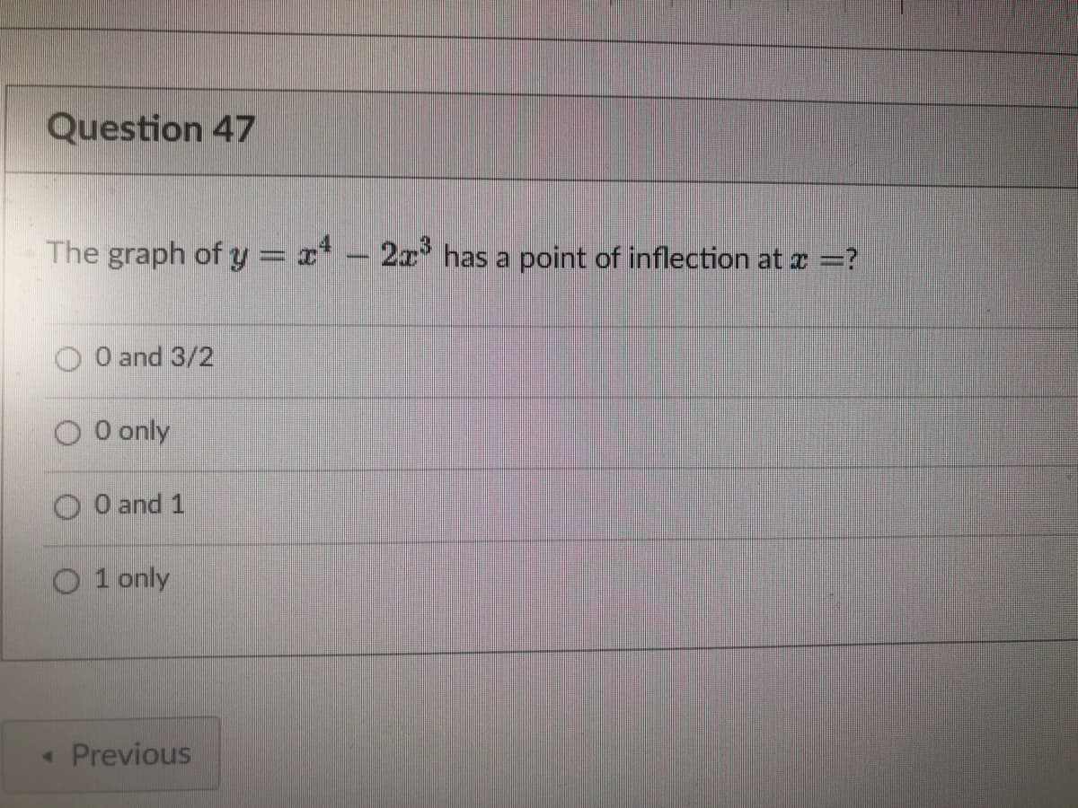 Question 47
The graph of y = x - 2x³ has a point of inflection at x =?
0 and 3/2
O 0 only
0 and 1
O1 only
< Previous