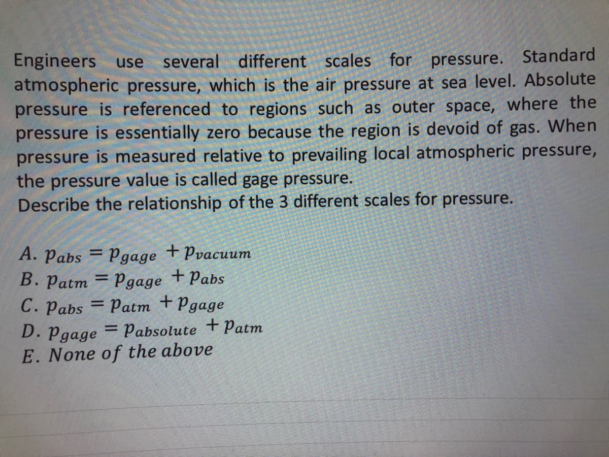 Engineers use several different scales for pressure. Standard
atmospheric pressure, which is the air pressure at sea level. Absolute
pressure is referenced to regions such as outer space, where the
pressure is essentially zero because the region is devoid of gas. When
pressure is measured relative to prevailing local atmospheric pressure,
the pressure value is called gage pressure.
Describe the relationship of the 3 different scales for pressure.
A. Pabs = Pgage + Pvacuum
B. Patm = Pgage + Pabs
C. Pabs = Patm + Pgage
D. Pgage = Pabsolute + Patm
E. None of the above