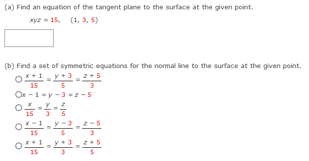 (a) Find an equation of the tangent plane to the surface at the given point.
xyz = 15, (1, 3, 5)
(b) Find a set of symmetric equations for the normal line to the surface at the given point.
x + 1 y + 3 Z + 5
15
=
=
3
5
Ox - 1 = y - 3 = z-5
y Z
=
15
Ox-1
15
O
x + 1
15
=
=
y-3
5
y + 3
3
=
=
Z-5
|- |-
3
z +5
5
