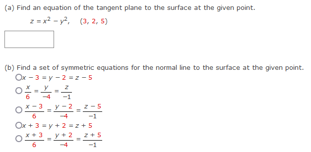 (a) Find an equation of the tangent plane to the surface at the given point.
z = x² - y², (3, 2, 5)
(b) Find a set of symmetric equations for the normal line to the surface at the given point.
Ox-3 = y2 = z-5
=
-4
Z
-1
2=Y-2-2-5
-4
x - 3
6
-1
Ox + 3 = y + 2 = z +5
x + 3
y + 2
6
-4
=
=
z +5
-1