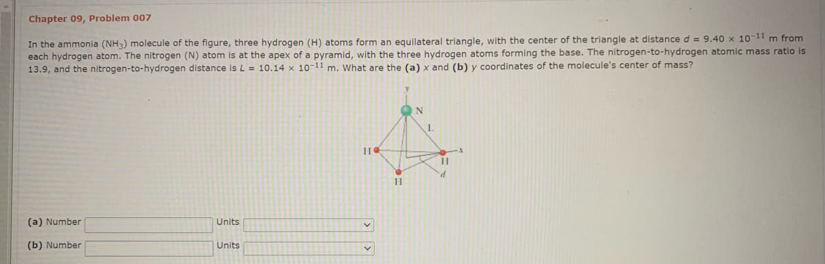 Chapter 09, Problem 007
In the ammonia (NH3) molecule of the figure, three hydrogen (H) atoms form an equilateral triangle, with the center of the triangle at distance d = 9.40 x 10-11 m from
each hydrogen atom. The nitrogen (N) atom is at the apex of a pyramid, with the three hydrogen atoms forming the base. The nitrogen-to-hydrogen atomic mass ratio is
13.9, and the nitrogen-to-hydrogen distance is L = 10.14 x 10-11 m. What are the (a) x and (b) y coordinates of the molecule's center of mass?
1.
d.
(a) Number
Units
(b) Number
Units
