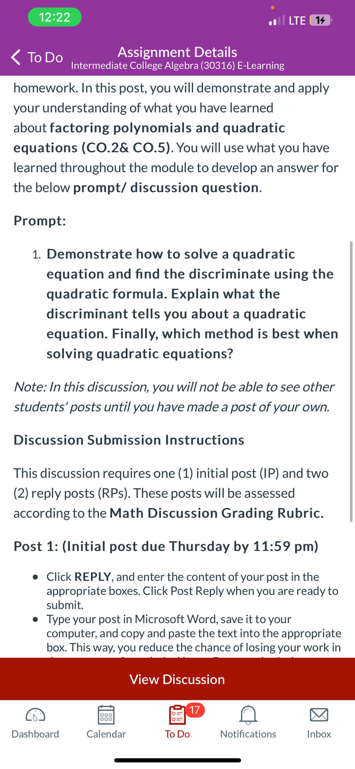 12:22
< To Do
homework. In this post, you will demonstrate and apply
your understanding of what you have learned
about factoring polynomials and quadratic
equations (CO.2& CO.5). You will use what you have
learned throughout the module to develop an answer for
the below prompt/ discussion question.
Assignment Details
Intermediate College Algebra (30316) E-Learning
Prompt:
1. Demonstrate how to solve a quadratic
equation and find the discriminate using the
quadratic formula. Explain what the
discriminant tells you about a quadratic
equation. Finally, which method is best when
solving quadratic equations?
Note: In this discussion, you will not be able to see other
students' posts until you have made a post of your own.
Discussion Submission Instructions
. LTE 14
This discussion requires one (1) initial post (IP) and two
(2) reply posts (RPs). These posts will be assessed
according to the Math Discussion Grading Rubric.
Post 1: (Initial post due Thursday by 11:59 pm)
. Click REPLY, and enter the content of your post in the
appropriate boxes. Click Post Reply when you are ready to
submit.
Dashboard
Type your post in Microsoft Word, save it to your
computer, and copy and paste the text into the appropriate
box. This way, you reduce the chance of losing your work in
000
000
Calendar
View Discussion
17
To Do
Notifications
Inbox