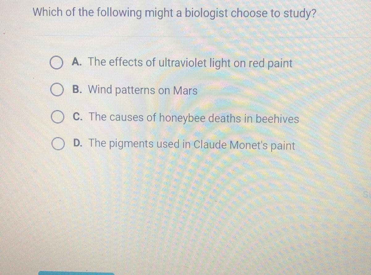 Which of the following might a biologist choose to study?
A. The effects of ultraviolet light on red paint
O B. Wind patterns on Mars
OC. The causes of honeybee deaths in beehives
OD. The pigments used in Claude Monet's paint
Sum
Be
HER