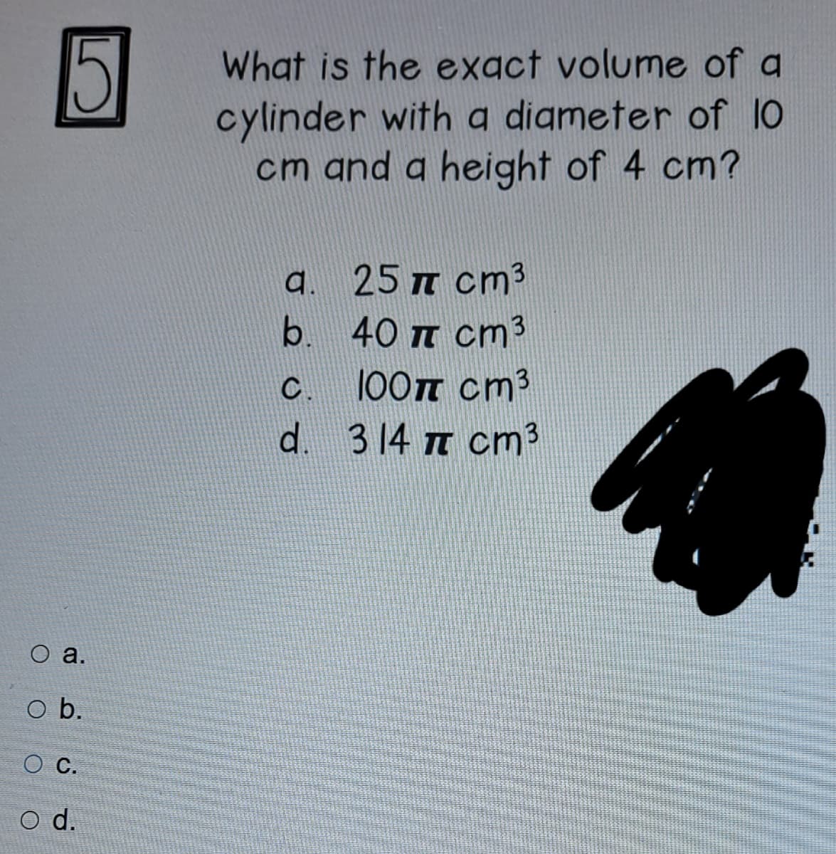 What is the exact volume of a
cylinder with a digmeter of 10
cm and a height of 4 cm?
a.
25 T cm3
b. 40 T cm3
100T cm3
d. 314 m cm3
C.
оа.
o b.
O C.
d.
