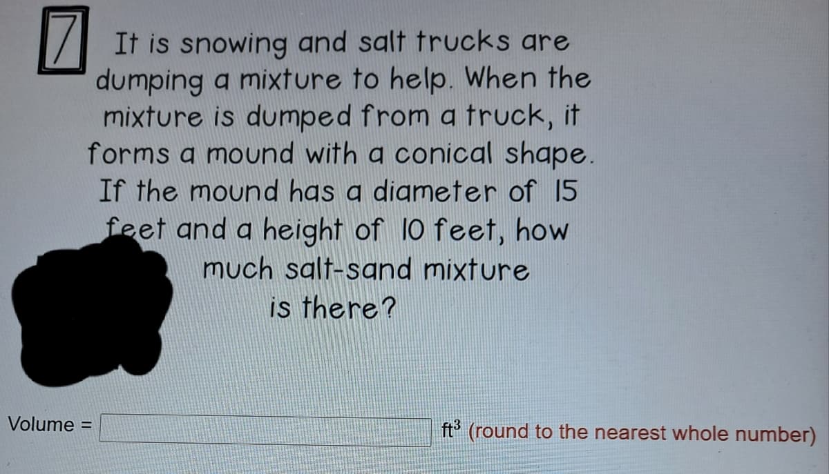 It is snowing and salt trucks are
dumping a mixture to help. When the
mixture is dumped from a truck, it
forms a mound with a conical shape.
If the mound has a digmeter of 15
feet and a height of 10 feet, how
much salt-sand mixture
is there?
Volume =
ft (round to the nearest whole number)
