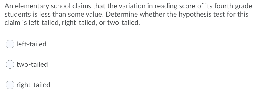 An elementary school claims that the variation in reading score of its fourth grade
students is less than some value. Determine whether the hypothesis test for this
claim is left-tailed, right-tailed, or two-tailed.
left-tailed
two-tailed
right-tailed
