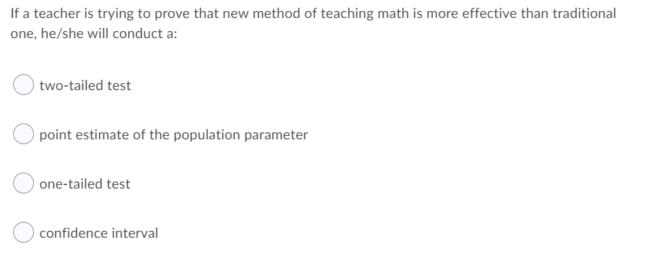 If a teacher is trying to prove that new method of teaching math is more effective than traditional
one, he/she will conduct a:
two-tailed test
point estimate of the population parameter
one-tailed test
confidence interval
