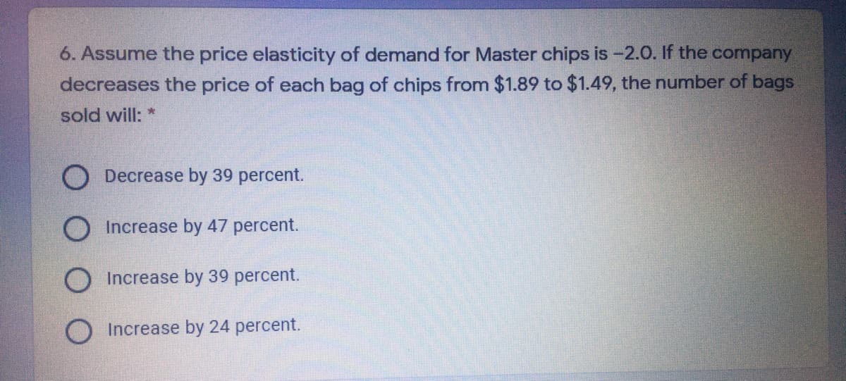 6. Assume the price elasticity of demand for Master chips is -2.0. If the company
decreases the price of each bag of chips from $1.89 to $1.49, the number of bags
sold will: *
O Decrease by 39 percent.
Increase by 47 percent.
O Increase by 39 percent.
O Increase by 24 percent.
