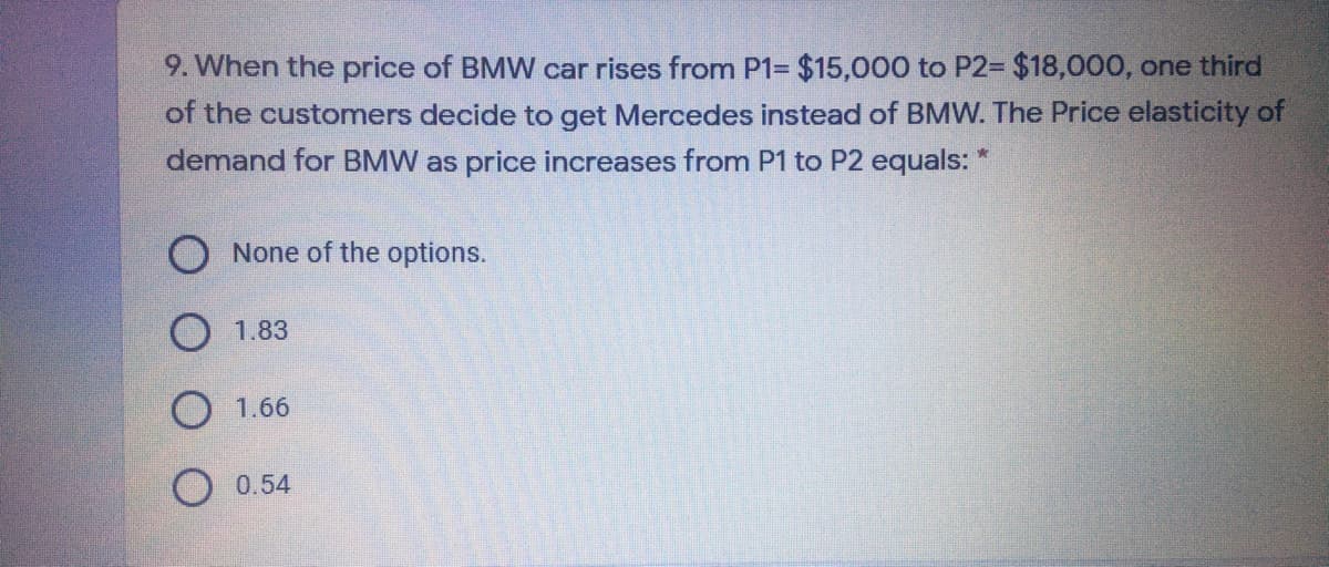 9. When the price of BMW car rises from P1= $15,000 to P2= $18,000, one third
of the customers decide to get Mercedes instead of BMW. The Price elasticity of
demand for BMW as price increases from P1 to P2 equals:
O None of the options.
O 1.83
1.66
0.54
