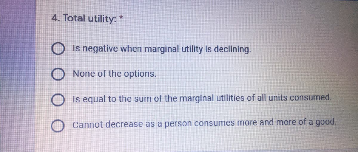 4. Total utility:
O Is negative when marginal utility is declining.
O None of the options.
O Is equal to the sum of the marginal utilities of all units consumed.
O Cannot decrease as a person consumes more and more of a good.
