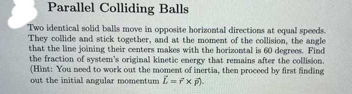 Parallel Colliding Balls
Two identical solid balls move in opposite horizontal directions at equal speeds.
They collide and stick together, and at the moment of the collision, the angle
that the line joining their centers makes with the horizontal is 60 degrees. Find
the fraction of system's original kinetic energy that remains after the collision.
(Hint: You need to work out the moment of inertia, then proceed by first finding
out the initial angular momentum L = F xp).