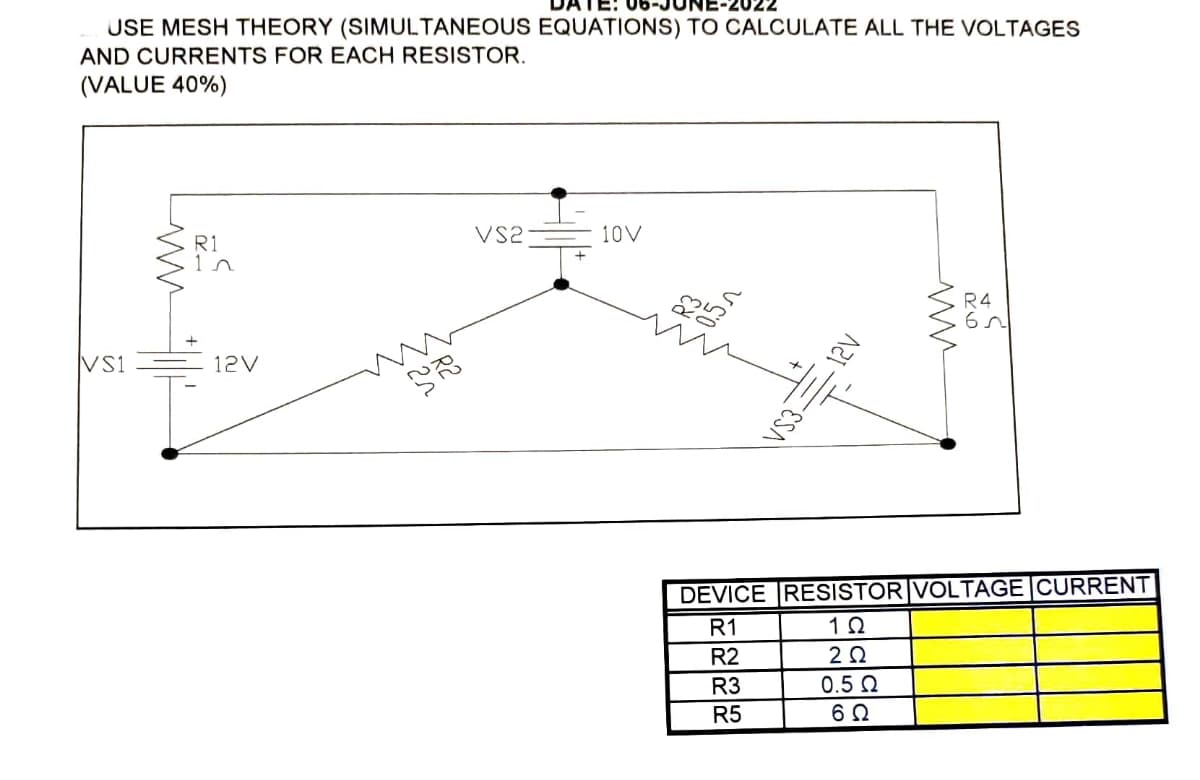-2022
USE MESH THEORY (SIMULTANEOUS EQUATIONS) TO CALCULATE ALL THE VOLTAGES
AND CURRENTS FOR EACH RESISTOR.
(VALUE 40%)
VS2
10V
R1
1n
VS1
12V
€
VS3
www
R4
DEVICE RESISTOR VOLTAGE CURRENT
R1
1Ω
R2
2 Ω
R3
0.5 Ω
R5
602