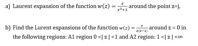 a) Laurent expansion of the function w(z)
around the point z=į.
z2+1
b) Find the Lurent expansions of the function w(z) =
around z = 0 in
z(z-1)
the following regions: A1 region 0 <| z|<1 and A2 region: 1 <| z|<c0
