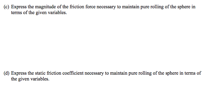 (c) Express the magnitude of the friction force necessary to maintain pure rolling of the sphere in
terms of the given variables.
(d) Express the static friction coefficient necessary to maintain pure rolling of the sphere in terms of
the given variables.
