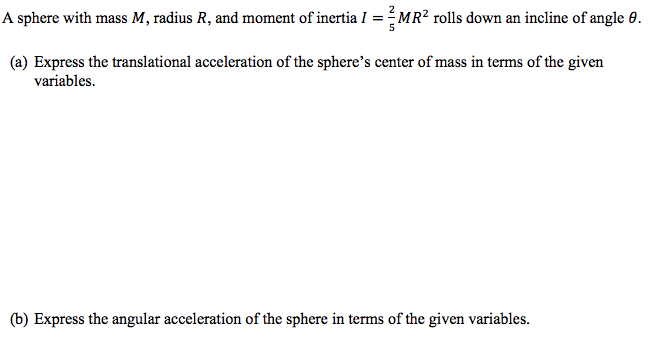 A sphere with mass M, radius R, and moment of inertia I = MR² rolls down an incline of angle 0.
(a) Express the translational acceleration of the sphere's center of mass in terms of the given
variables.
(b) Express the angular acceleration of the sphere in terms of the given variables.
