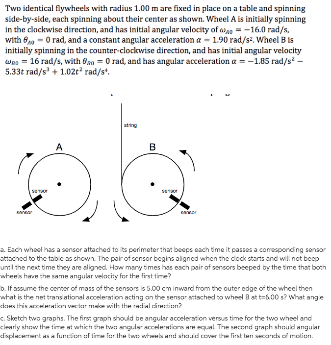 Two identical flywheels with radius 1.00 m are fixed in place on a table and spinning
side-by-side, each spinning about their center as shown. Wheel A is initially spinning
in the clockwise direction, and has initial angular velocity of wao = -16.0 rad/s,
with 040 = 0 rad, and a constant angular acceleration a = 1.90 rad/s². Wheel B is
initially spinning in the counter-clockwise direction, and has initial angular velocity
Wgo = 16 rad/s, with 0go = 0 rad, and has angular acceleration a = -1.85 rad/s² –
5.33t rad/s + 1.02t² rad/s*.
string
A
sensor
sensor
sensor
sensor
a. Each wheel has a sensor attached to its perimeter that beeps each time it passes a corresponding sensor
attached to the table as shown. The pair of sensor begins aligned when the clock starts and will not beep
until the next time they are aligned. How many times has each pair of sensors beeped by the time that both
wheels have the same angular velocity for the first time?
b. If assume the center of mass of the sensors is 5.00 cm inward from the outer edge of the wheel then
what is the net translational acceleration acting on the sensor attached to wheel B at t=6.00 s? What angle
does this acceleration vector make with the radial direction?
c. Sketch two graphs. The first graph should be angular acceleration versus time for the two wheel and
clearly show the time at which the two angular accelerations are equal. The second graph should angular
displacement as a function of time for the two wheels and should cover the first ten seconds of motion.
