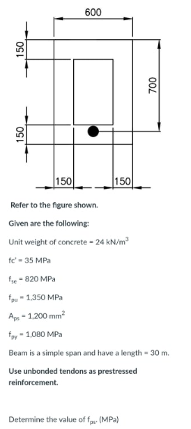 600
150
150
Refer to the figure shown.
Given are the following:
Unit weight of concrete = 24 kN/m
fc' = 35 MPa
fse = 820 MPa
fpu - 1,350 MPa
Aps = 1,200 mm?
%3D
fpy - 1,080 MPa
Beam is a simple span and have a length = 30 m.
Use unbonded tendons as prestressed
reinforcement.
Determine the value of fas. (MPa)
00L
50,
