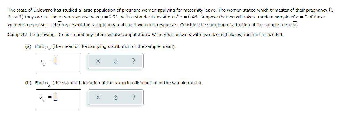 The state of Delaware has studied a large population of pregnant women applying for maternity leave. The women stated which trimester of their pregnancy (1,
2, or 3) they are in. The mean response was p = 2.71, with a standard deviation of o = 0.43. Suppose that we will take a random sample of n=7 of these
women's responses. Let x represent the sample mean of the 7 women's responses. Consider the sampling distribution of the sample mean x.
Complete the following. Do not round any intermediate computations. Write your answers with two decimal places, rounding if needed.
(a) Find u- (the mean of the sampling distribution of the sample mean).
?
|= ri
(b) Find
(the standard deviation of the sampling distribution of the sample mean).
