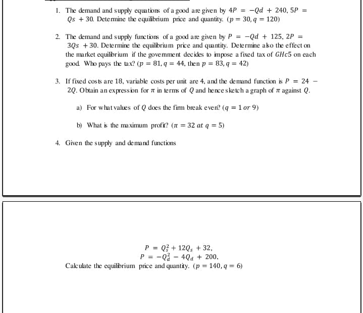 1. The demand and supply equations of a good are given by 4P = -Qd + 240, 5P =
Qs + 30. Detemine the equilibrium price and quantity. (p = 30, q = 120)
-Qd + 125, 2P =
2. The demand and supply functions of a good are given by P =
3Qs + 30. Determine the equilibrium price and quantity. Determine ako the effect on
the market equilibrium if the govemment decides to impose a fixed tax of GHC5 on each
good Who pays the tax? (p = 81, q = 44, then p = 83, q = 42)
3. If fixed costs are 18, variable costs per unit are 4, and the demand function is P = 24 -
2Q. Obtain an expression for n in terms of Q and hence sketch a graph of n against Q.
a) For what values of Q does the fim break even? (q = 1 or 9)
b) What is the ma ximum profit? (n = 32 at q = 5)
4. Given the supply and demand functions
P = Q? + 12Q, + 32,
P = -Q - 4Qa + 200,
%3D
Calculate the equilibrium price and quantity. (p = 140, q = 6)
