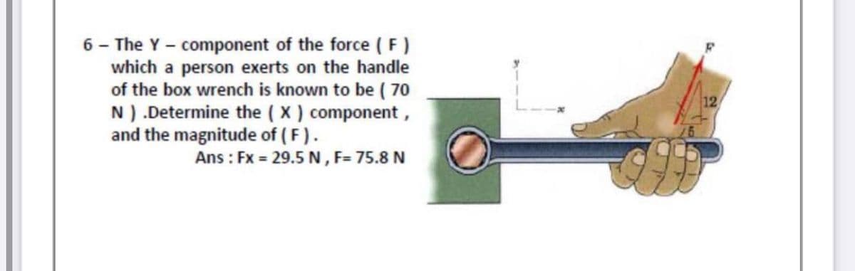 6 - The Y - component of the force ( F)
which a person exerts on the handle
of the box wrench is known to be ( 70
N) .Determine the ( X ) component,
and the magnitude of (F).
Ans : Fx = 29.5 N, F= 75.8 N
