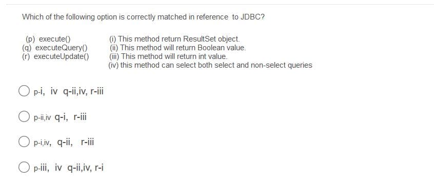 Which of the following option is correctly matched in reference to JDBC?
(p) execute()
(q) executeQuery()
(r) executeUpdate()
(i) This method return ResultSet object.
(i) This method will return Boolean value.
(i) This method will return int value.
(iv) this method can select both select and non-select queries
O p-i, iv q-ii,iv, r-ii
O p-i,iv q-i, r-i
O p-i,iv, q-ii, r-i
O p-i, iv q-ii,iv, r-i
