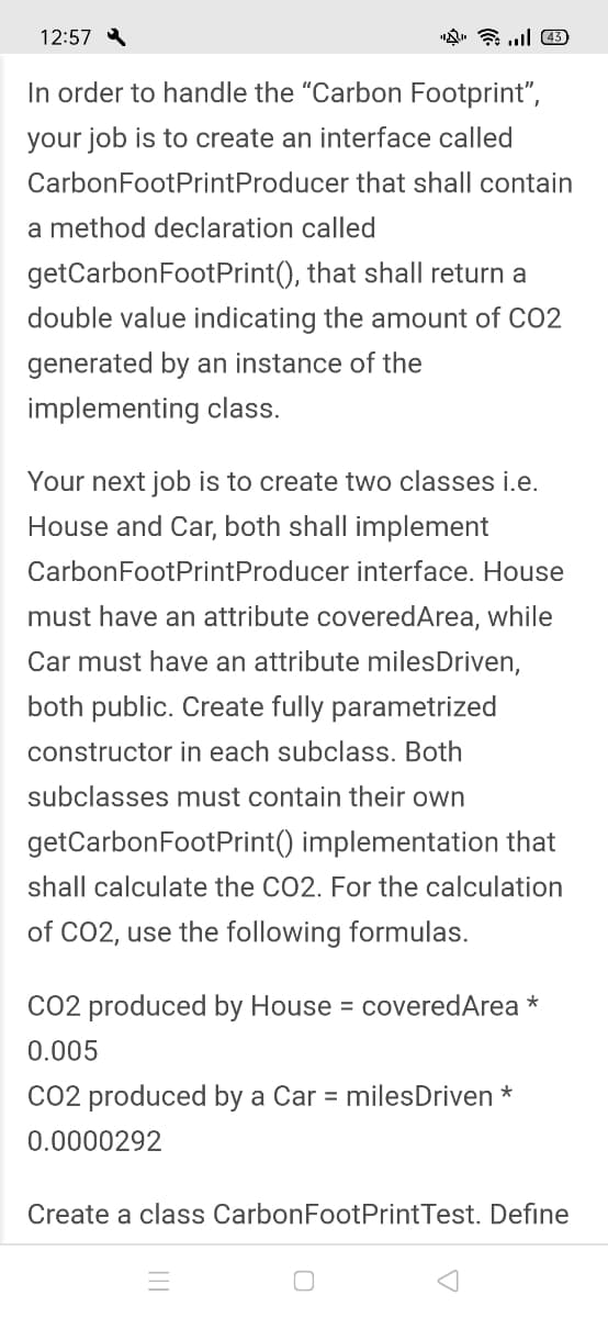 12:57
In order to handle the "Carbon Footprint",
your job is to create an interface called
CarbonFootPrintProducer that shall contain
a method declaration called
getCarbonFootPrint(), that shall return a
double value indicating the amount of CO2
generated by an instance of the
implementing class.
Your next job is to create two classes i.e.
House and Car, both shall implement
CarbonFootPrintProducer interface. House
must have an attribute coveredArea, while
Car must have an attribute milesDriven,
both public. Create fully parametrized
constructor in each subclass. Both
subclasses must contain their own
getCarbonFootPrint() implementation that
shall calculate the CO2. For the calculation
of CO2, use the following formulas.
CO2 produced by House = coveredArea *
0.005
CO2 produced by a Car = milesDriven *
0.0000292
Create a class CarbonFootPrintTest. Define
