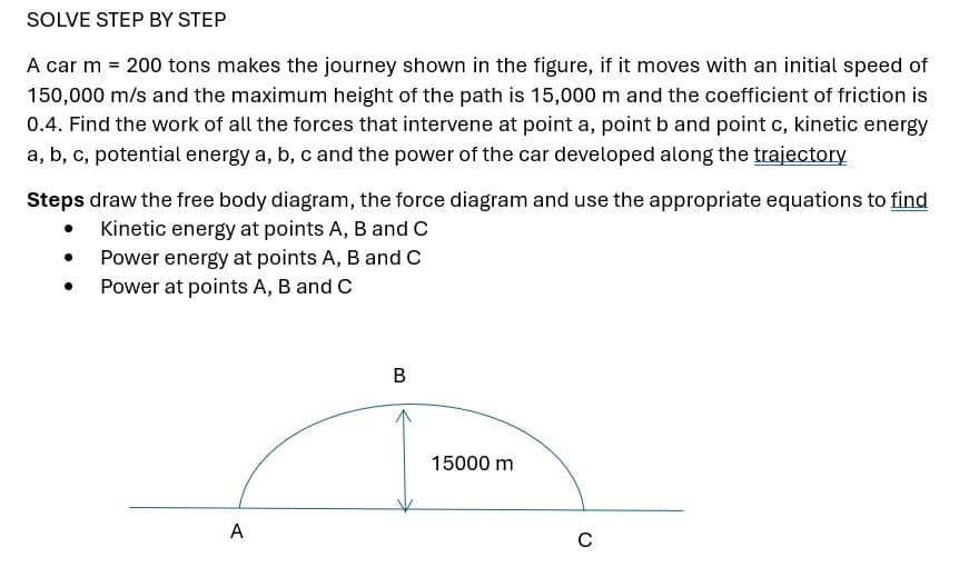 SOLVE STEP BY STEP
A car m = 200 tons makes the journey shown in the figure, if it moves with an initial speed of
150,000 m/s and the maximum height of the path is 15,000 m and the coefficient of friction is
0.4. Find the work of all the forces that intervene at point a, point b and point c, kinetic energy
a, b, c, potential energy a, b, c and the power of the car developed along the trajectory
Steps draw the free body diagram, the force diagram and use the appropriate equations to find
Kinetic energy at points A, B and C
Power energy at points A, B and C
Power at points A, B and C
●
A
B
15000 m
C