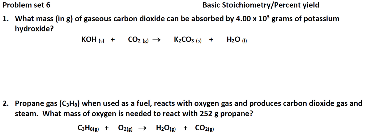 Problem set 6
Basic Stoichiometry/Percent yield
1. What mass (in g) of gaseous carbon dioxide can be absorbed by 4.00 x 103 grams of potassium
hydroxide?
КОН
КОН (5) +
CO2 (g) →
K2CO3 (s)
H20 (1)
2. Propane gas (C3H8) when used as a fuel, reacts with oxygen gas and produces carbon dioxide gas and
steam. What mass of oxygen is needed to react with 252 g propane?
C3H8(g) +
O2(g) →
H2O(g)
+ CO2(g)
