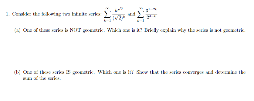 1. Consider the following two infinite series:
31 24
and
(V2)*
24 k
k=1
(a) One of these scries is NOT geometric. Which one is it? Briefly explain why the scries is not geometric.
(b) One of these series IS geometric. Which one is it? Show that the series converges and determine the
sum of the series.
