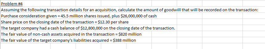 Problem #4
Assuming the following transaction details for an acquisition, calculate the amount of goodwill that will be recorded on the transaction:
Purchase consideration given = 45.5 million shares issued, plus $26,000,000 of cash
Share price on the closing date of the transaction = $12.30 per share
The target company had a cash balance of $12,800,000 on the closing date of the transaction.
The fair value of non-cash assets acquired in the transaction = $820 million
The fair value of the target company's liabilities acquired = $388 million
