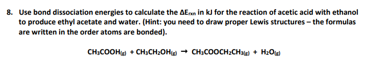 8. Use bond dissociation energies to calculate the AErxn in kJ for the reaction of acetic acid with ethanol
to produce ethyl acetate and water. (Hint: you need to draw proper Lewis structures – the formulas
are written in the order atoms are bonded).
CH;COOH(g) + CH3CH2OH(g) + CH3COOCH2CH3(g) + H20(g)
