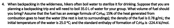4. When backpacking in the wilderness, hikers often boil water to sterilize it for drinking. Suppose that you are
planning a backpacking trip and will need to boil 35.0 L of water for your group. What volume of fuel should
you bring? Assume that the fuel has an average formula of CH16; 15% of the heat generated from
combustion goes to heat the water (the rest is lost to surroundings); the density of the fuel is 0.78 g/ml; the
initial temperature of the water is 25.0 °C; and the standard enthalpy of formation of CH16 is -224.4 kJ/mol.
