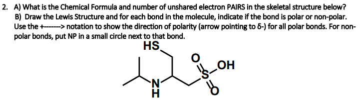 2. A) What is the Chemical Formula and number of unshared electron PAIRS in the skeletal structure below?
B) Draw the Lewis Structure and for each bond in the molecule, indicate if the bond is polar or non-polar.
Use the +-> notation to show the direction of polarity (arrow pointing to 6-) for all polar bonds. For non-
polar bonds, put NP in a small circle next to that bond.
HS
OH
