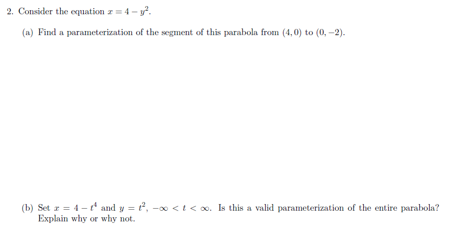 2. Consider the equation r = 4 – y².
(a) Find a parameterization of the segment of this parabola from (4, 0) to (0, –2).
(b) Set r = 4 – t and y = t, -∞ <t < o. Is this a valid parameterization of the entire parabola?
Explain why or why not.
