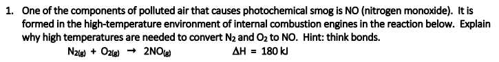 1. One of the components of polluted air that causes photochemical smog is NO (nitrogen monoxide). It is
formed in the high-temperature environment of internal combustion engines in the reaction below. Explain
why high temperatures are needed to convert N2 and O2 to NO. Hint: think bonds.
N2(e) + Ozle) → 2NO
AH = 180 kJ
